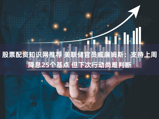 股票配资知识网推荐 美联储官员威廉姆斯：支持上周降息25个基点 但下次行动尚难判断