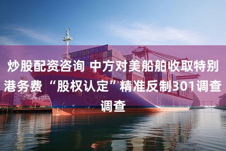 炒股配资咨询 中方对美船舶收取特别港务费 “股权认定”精准反制301调查