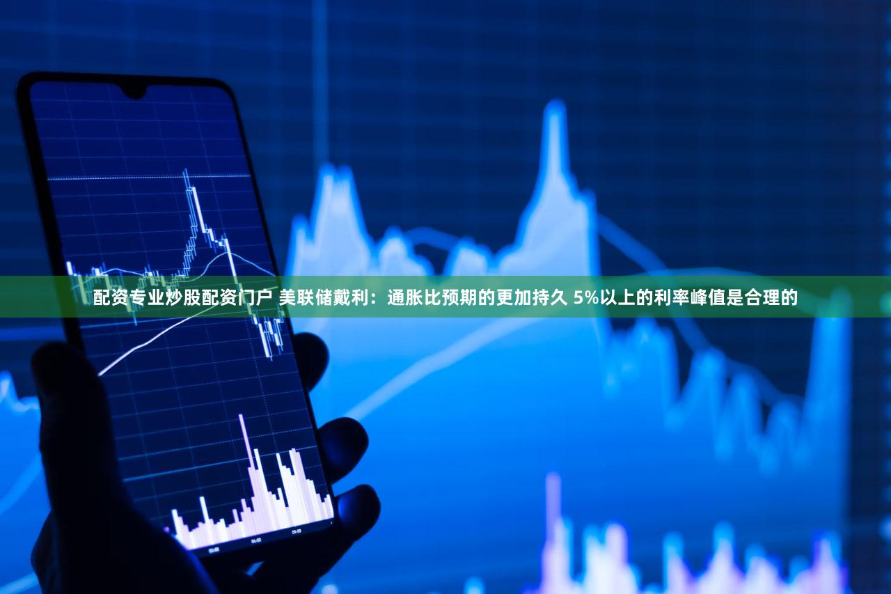 配资专业炒股配资门户 美联储戴利：通胀比预期的更加持久 5%以上的利率峰值是合理的