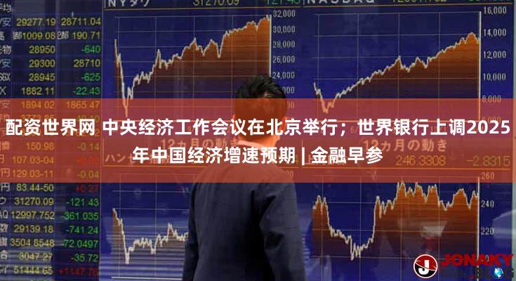 配资世界网 中央经济工作会议在北京举行；世界银行上调2025年中国经济增速预期 | 金融早参