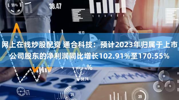 网上在线炒股配资 通合科技：预计2023年归属于上市公司股东的净利润同比增长102.91%至170.55%