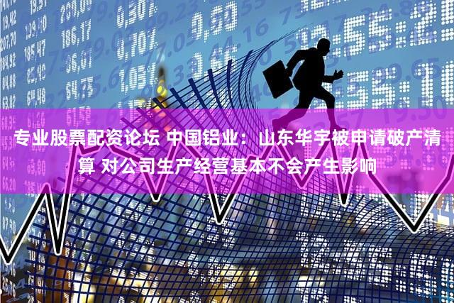 专业股票配资论坛 中国铝业：山东华宇被申请破产清算 对公司生产经营基本不会产生影响