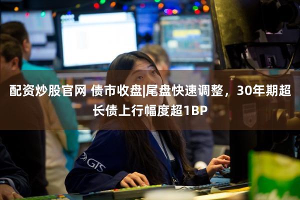 配资炒股官网 债市收盘|尾盘快速调整，30年期超长债上行幅度超1BP