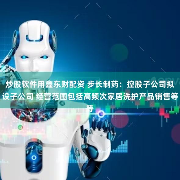 炒股软件用鑫东财配资 步长制药：控股子公司拟设子公司 经营范围包括高频次家居洗护产品销售等