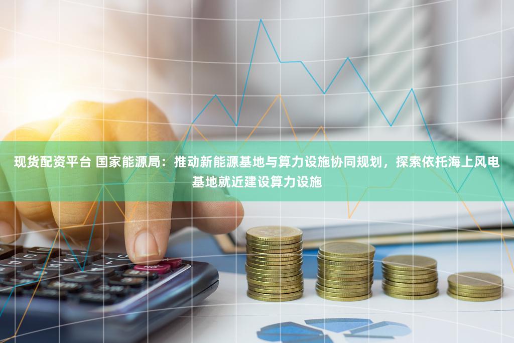 现货配资平台 国家能源局：推动新能源基地与算力设施协同规划，探索依托海上风电基地就近建设算力设施