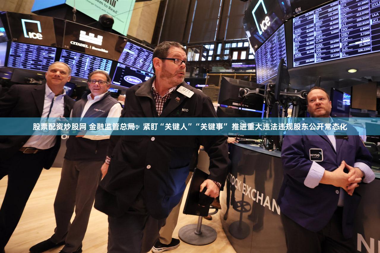 股票配资炒股网 金融监管总局:紧盯“关键人”“关键事” 推进重大违法违规股东公开常态化