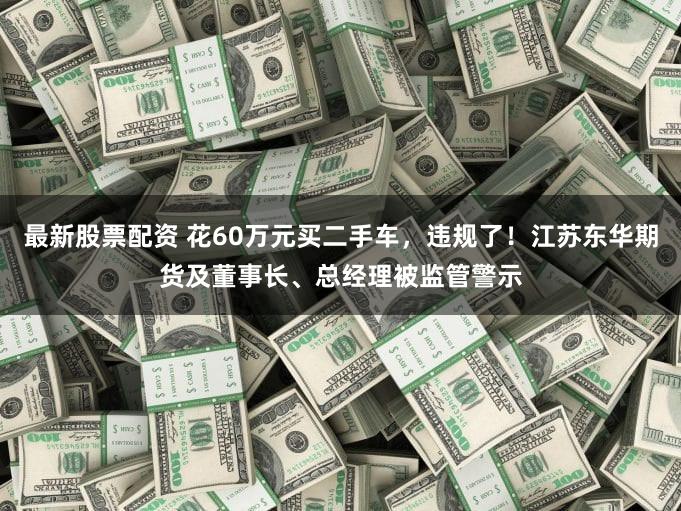 最新股票配资 花60万元买二手车,违规了!江苏东华期货及董事长、总经理被监管警示
