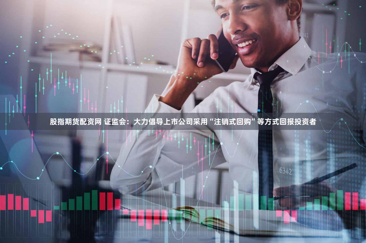 股指期货配资网 证监会：大力倡导上市公司采用“注销式回购”等方式回报投资者