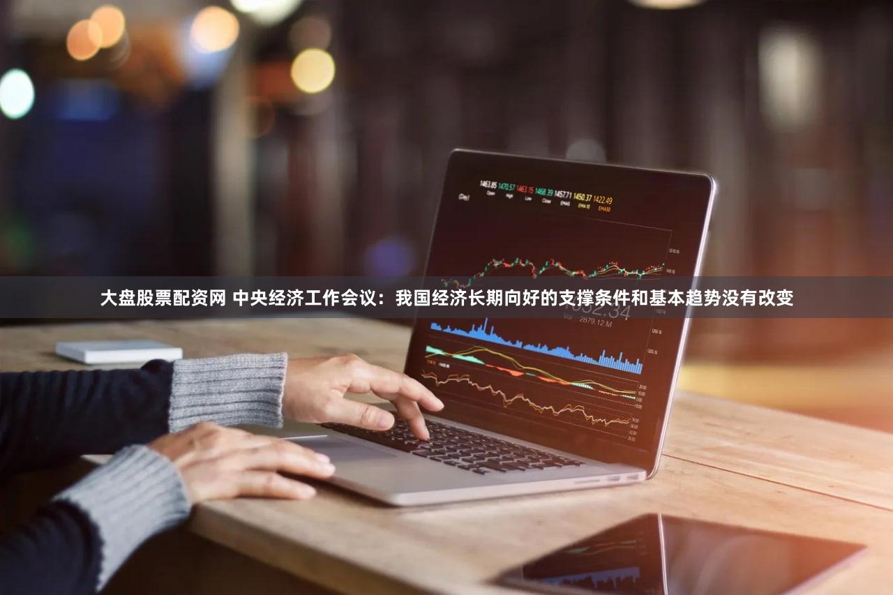 大盘股票配资网 中央经济工作会议：我国经济长期向好的支撑条件和基本趋势没有改变