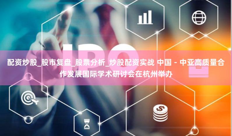 配资炒股_股市复盘_股票分析_炒股配资实战 中国－中亚高质量合作发展国际学术研讨会在杭州举办