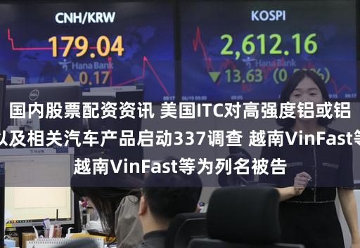 国内股票配资资讯 美国ITC对高强度铝或铝合金涂层钢以及相关汽车产品启动337调查 越南VinFast等为列名被告