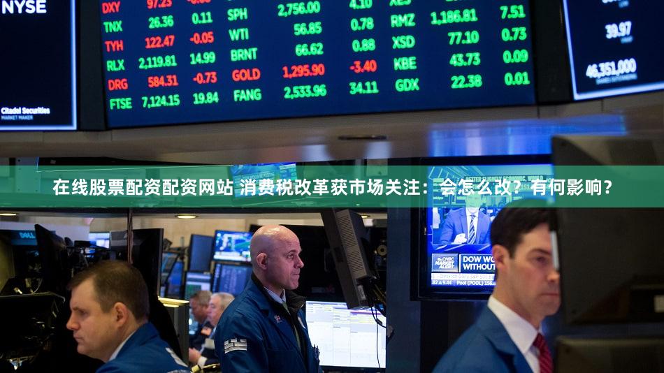 在线股票配资配资网站 消费税改革获市场关注：会怎么改？有何影响？