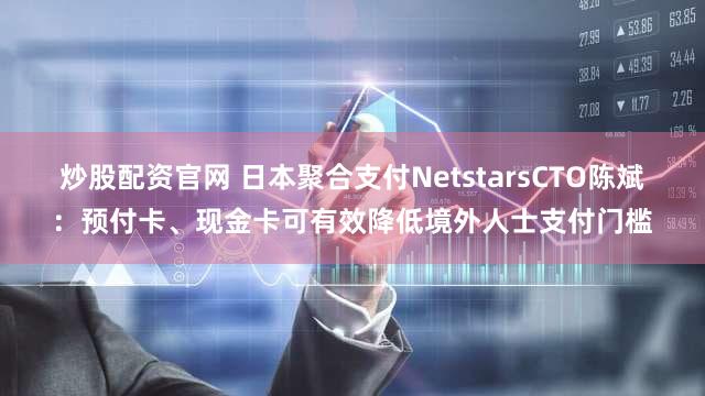 炒股配资官网 日本聚合支付NetstarsCTO陈斌：预付卡、现金卡可有效降低境外人士支付门槛