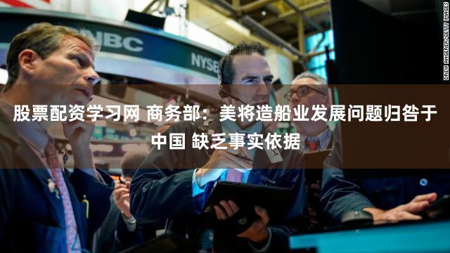 股票配资学习网 商务部：美将造船业发展问题归咎于中国 缺乏事实依据