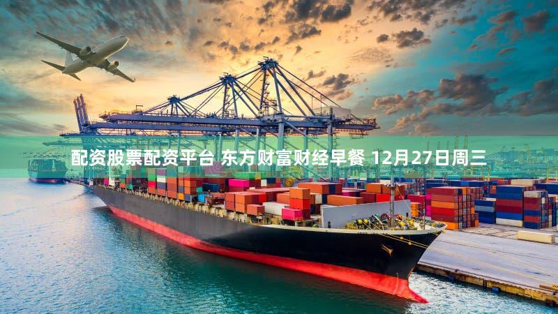 配资股票配资平台 东方财富财经早餐 12月27日周三