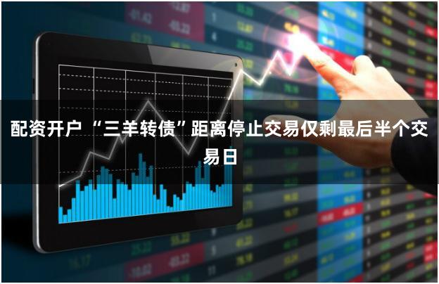 配资开户 “三羊转债”距离停止交易仅剩最后半个交易日