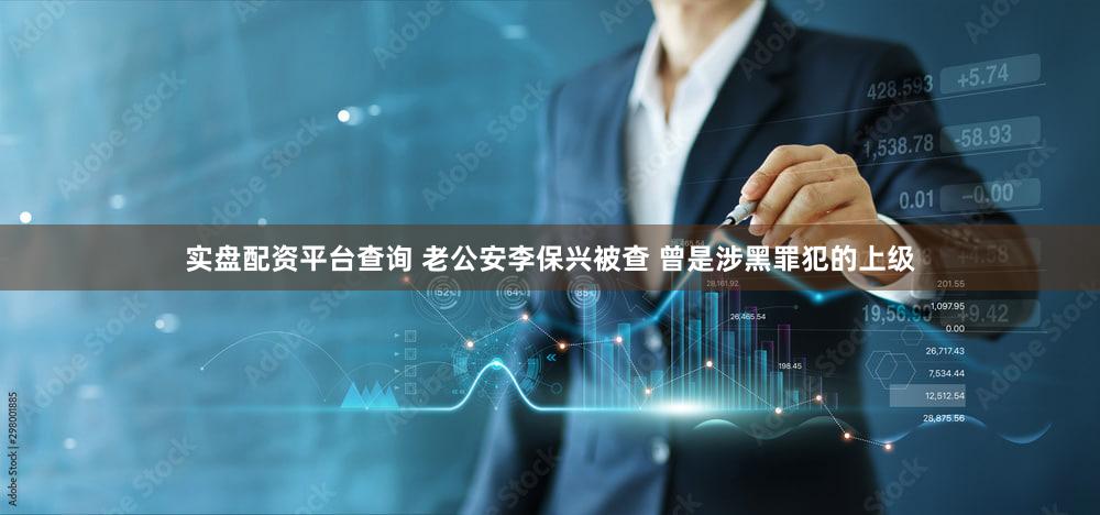 实盘配资平台查询 老公安李保兴被查 曾是涉黑罪犯的上级
