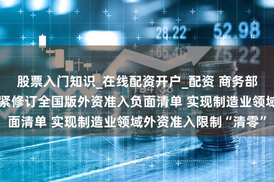 股票入门知识_在线配资开户_配资 商务部:将会同相关部门抓紧修订全国版外资准入负面清单 实现制造业领域外资准入限制“清零”