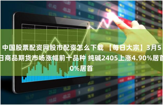 中国股票配资网股市配资怎么下载 【每日大宗】3月5日商品期货市场涨幅前十品种 纯碱2405上涨4.90%居首