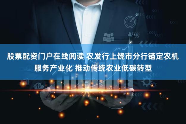 股票配资门户在线阅读 农发行上饶市分行锚定农机服务产业化 推动传统农业低碳转型