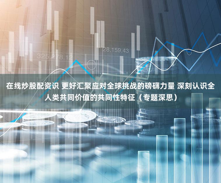 在线炒股配资识 更好汇聚应对全球挑战的磅礴力量 深刻认识全人类共同价值的共同性特征（专题深思）
