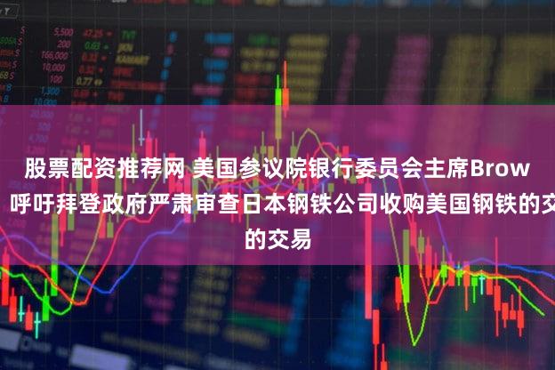 股票配资推荐网 美国参议院银行委员会主席Brown：呼吁拜登政府严肃审查日本钢铁公司收购美国钢铁的交易