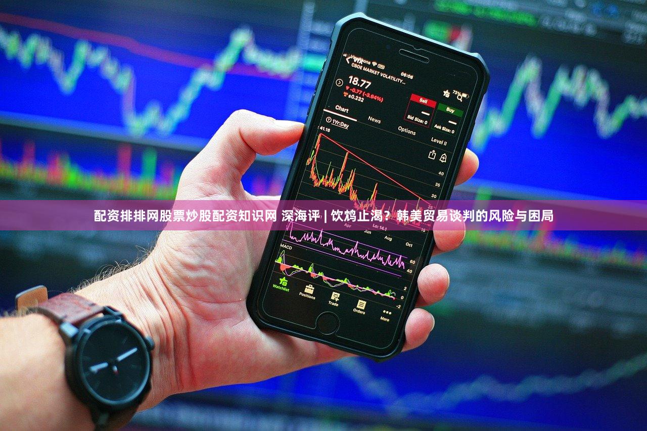 配资排排网股票炒股配资知识网 深海评 | 饮鸩止渴？韩美贸易谈判的风险与困局