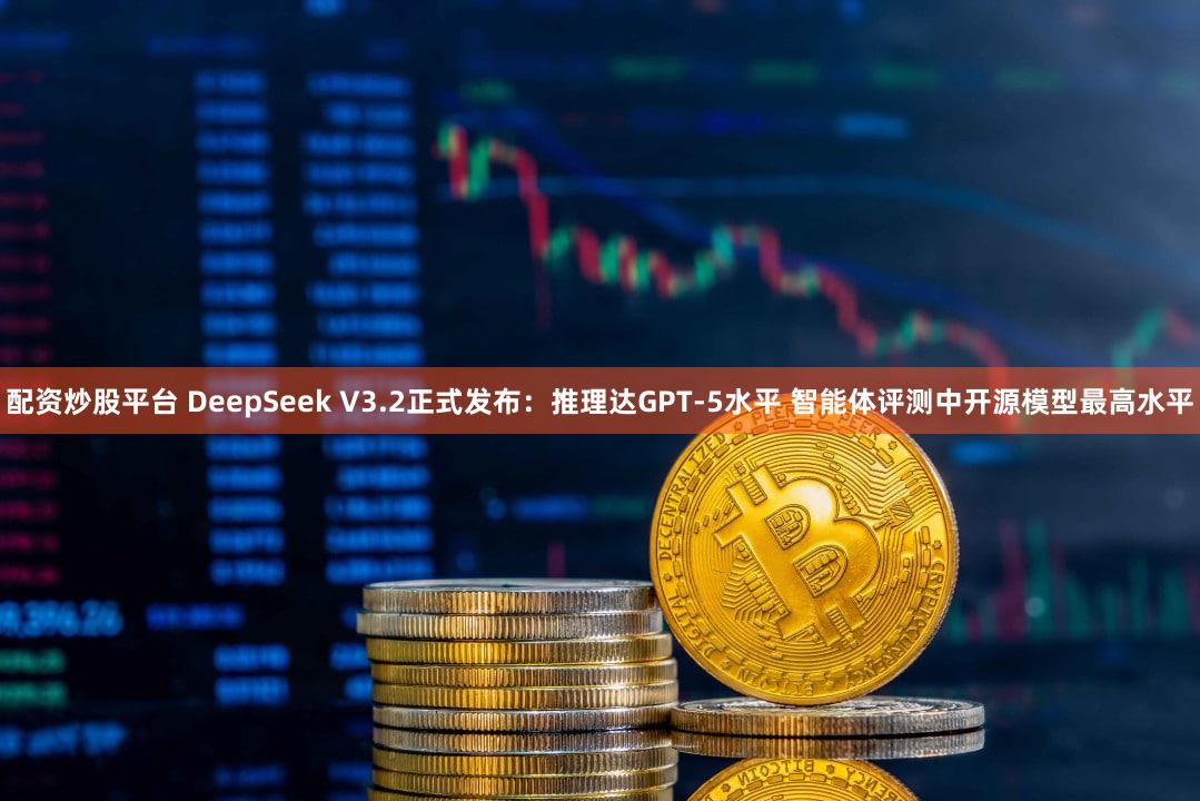 配资炒股平台 DeepSeek V3.2正式发布：推理达GPT-5水平 智能体评测中开源模型最高水平