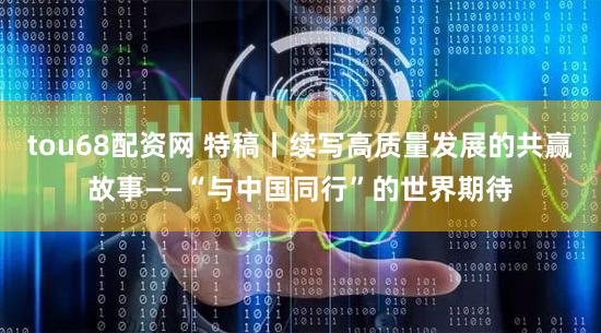 tou68配资网 特稿丨续写高质量发展的共赢故事——“与中国同行”的世界期待