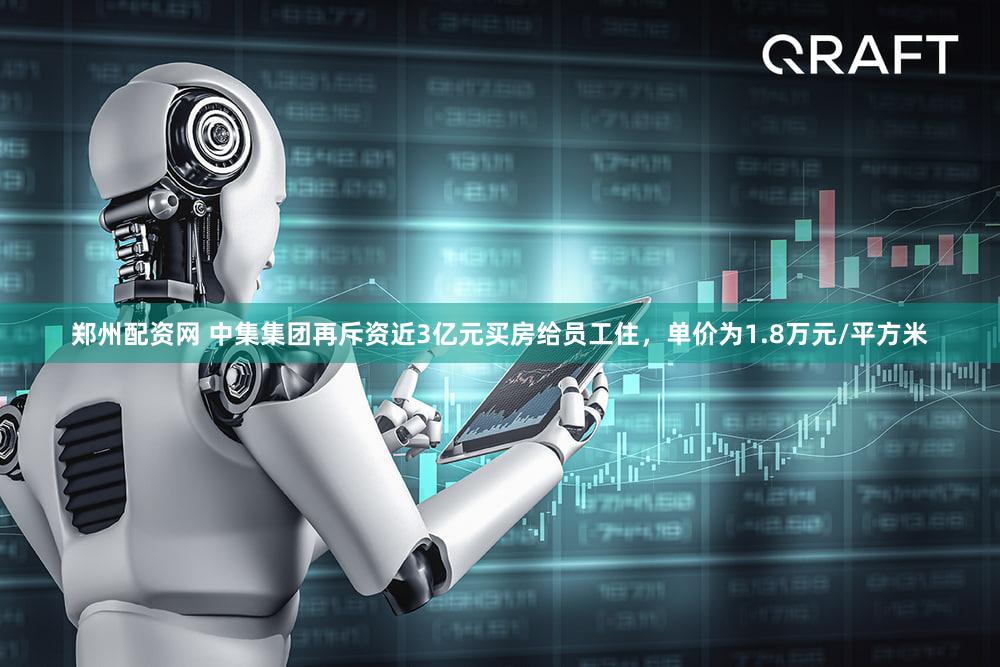 郑州配资网 中集集团再斥资近3亿元买房给员工住，单价为1.8万元/平方米