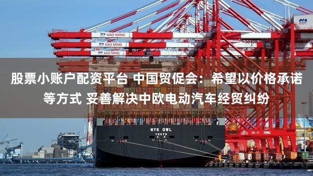 股票小账户配资平台 中国贸促会：希望以价格承诺等方式 妥善解决中欧电动汽车经贸纠纷