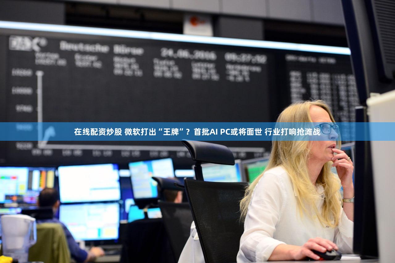 在线配资炒股 微软打出“王牌”？首批AI PC或将面世 行业打响抢滩战