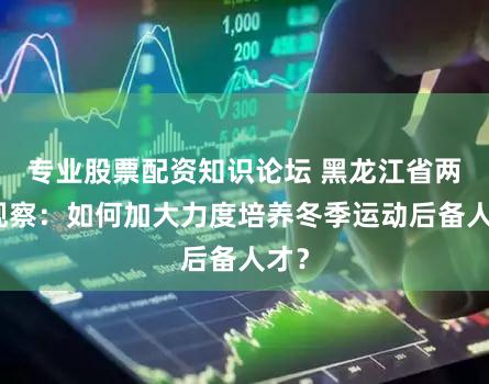 专业股票配资知识论坛 黑龙江省两会观察:如何加大力度培养冬季运动后备人才?