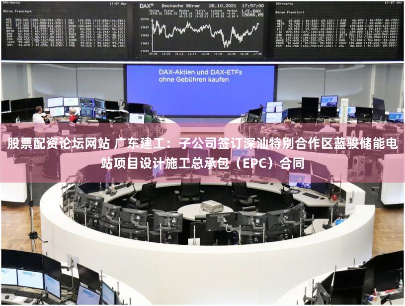 股票配资论坛网站 广东建工：子公司签订深汕特别合作区蓝骏储能电站项目设计施工总承包（EPC）合同