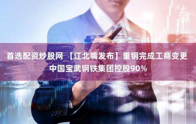 首选配资炒股网 【江北嘴发布】重钢完成工商变更 中国宝武钢铁集团控股90%