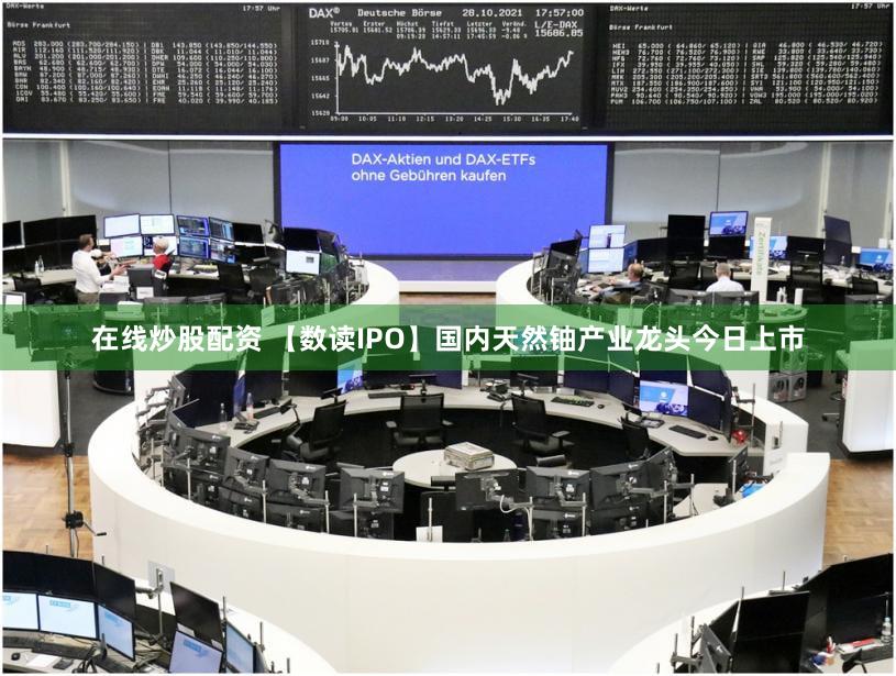 在线炒股配资 【数读IPO】国内天然铀产业龙头今日上市