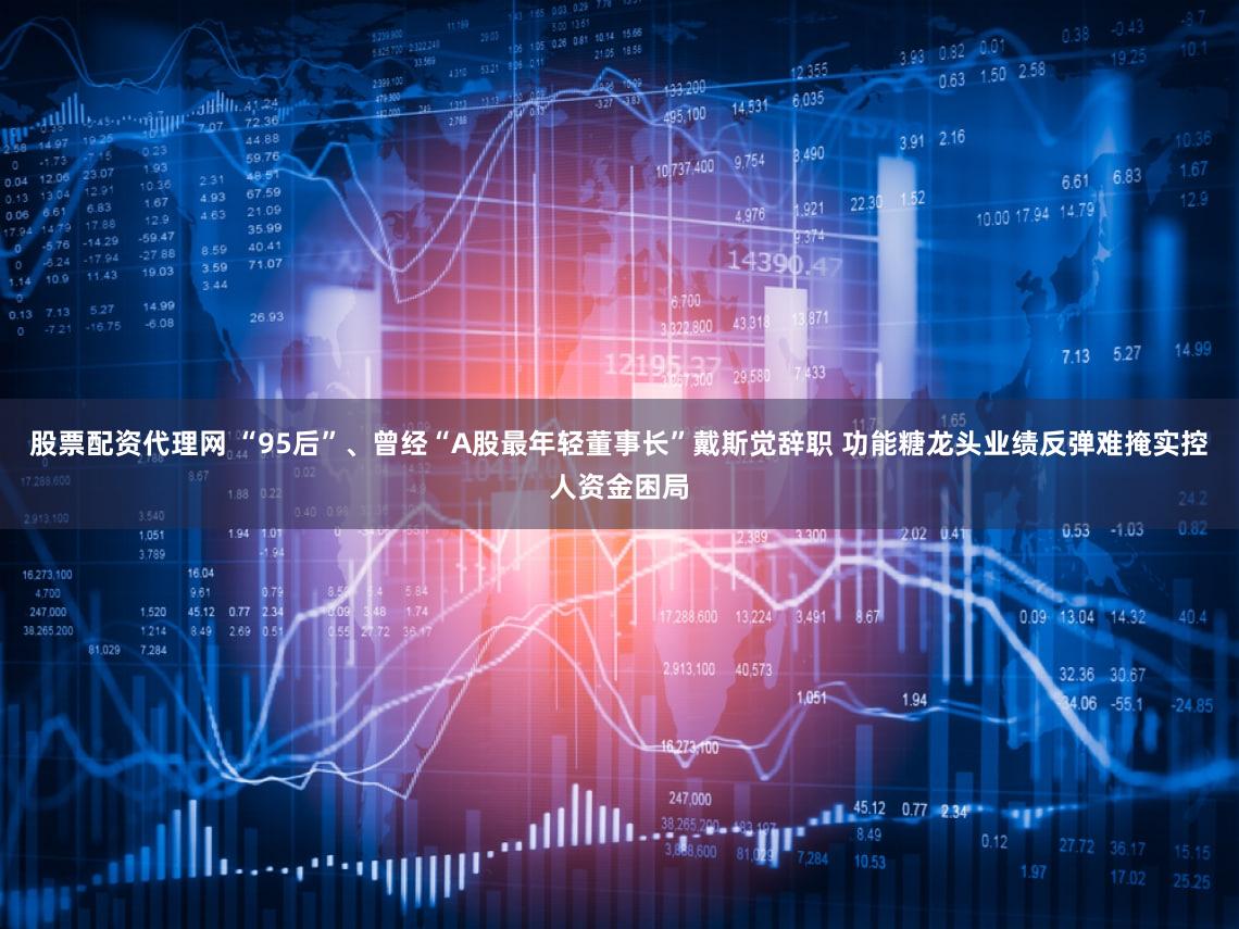 股票配资代理网 “95后”、曾经“A股最年轻董事长”戴斯觉辞职 功能糖龙头业绩反弹难掩实控人资金困局