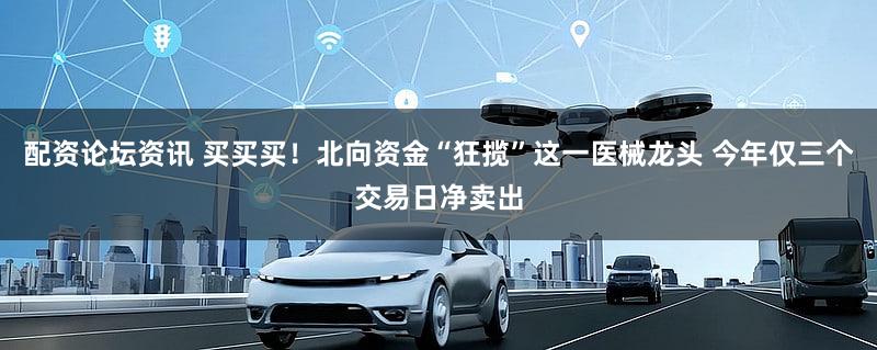 配资论坛资讯 买买买！北向资金“狂揽”这一医械龙头 今年仅三个交易日净卖出