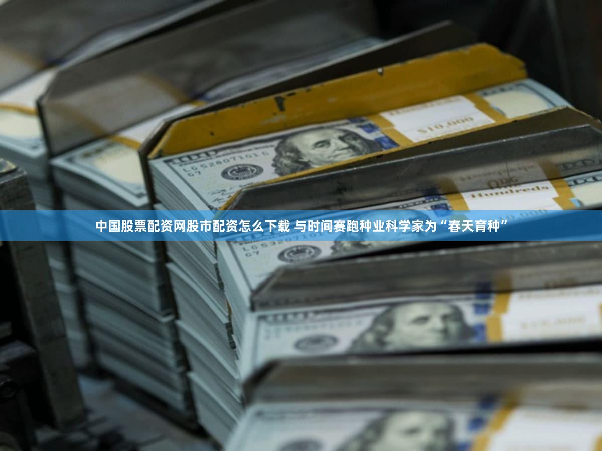 中国股票配资网股市配资怎么下载 与时间赛跑种业科学家为“春天育种”