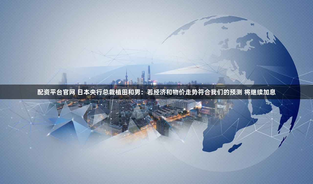 配资平台官网 日本央行总裁植田和男：若经济和物价走势符合我们的预测 将继续加息