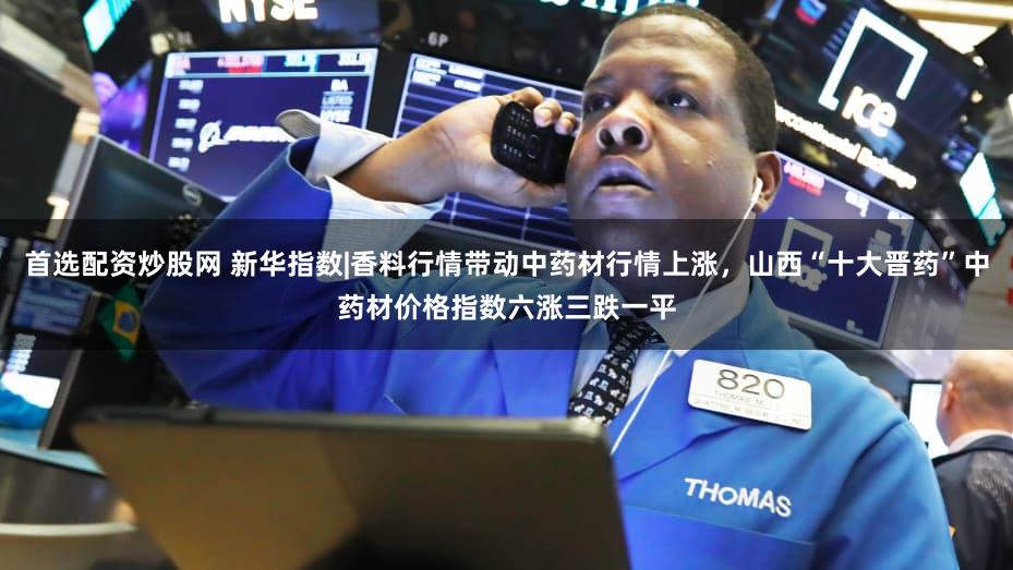 首选配资炒股网 新华指数|香料行情带动中药材行情上涨，山西“十大晋药”中药材价格指数六涨三跌一平