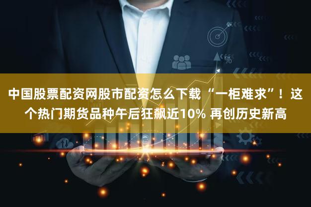 中国股票配资网股市配资怎么下载 “一柜难求”！这个热门期货品种午后狂飙近10% 再创历史新高