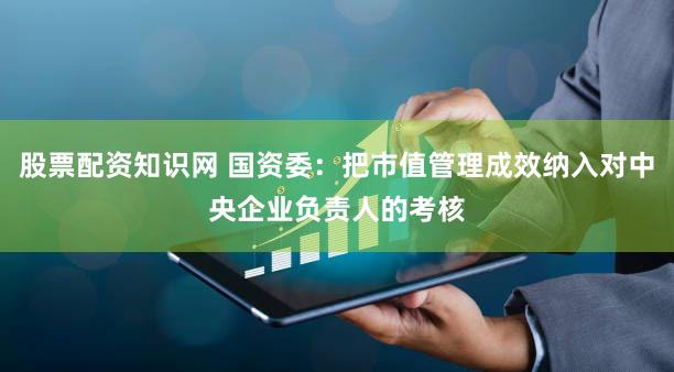 股票配资知识网 国资委：把市值管理成效纳入对中央企业负责人的考核