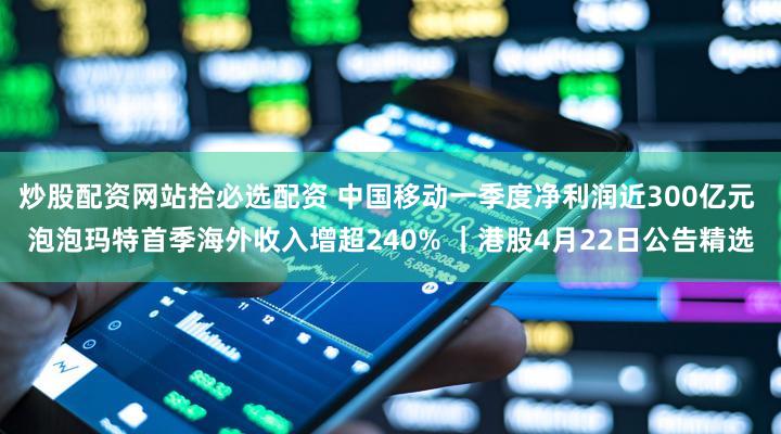 炒股配资网站拾必选配资 中国移动一季度净利润近300亿元 泡泡玛特首季海外收入增超240% ｜港股4月22日公告精选