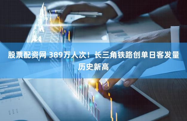 股票配资网 389万人次！长三角铁路创单日客发量历史新高