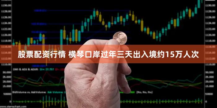 股票配资行情 横琴口岸过年三天出入境约15万人次