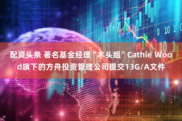 配资头条 著名基金经理“木头姐”Cathie Wood旗下的方舟投资管理公司提交13G/A文件
