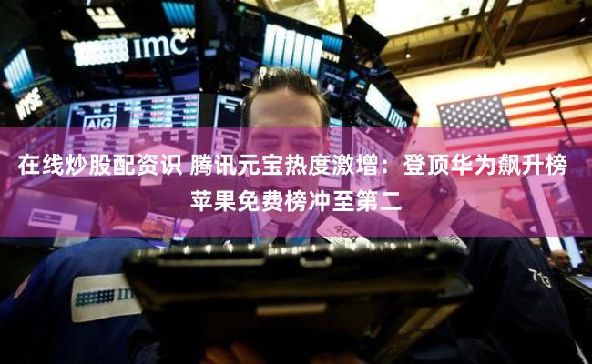 在线炒股配资识 腾讯元宝热度激增：登顶华为飙升榜 苹果免费榜冲至第二