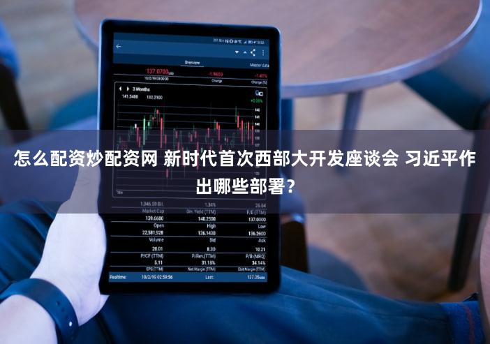 怎么配资炒配资网 新时代首次西部大开发座谈会 习近平作出哪些部署？