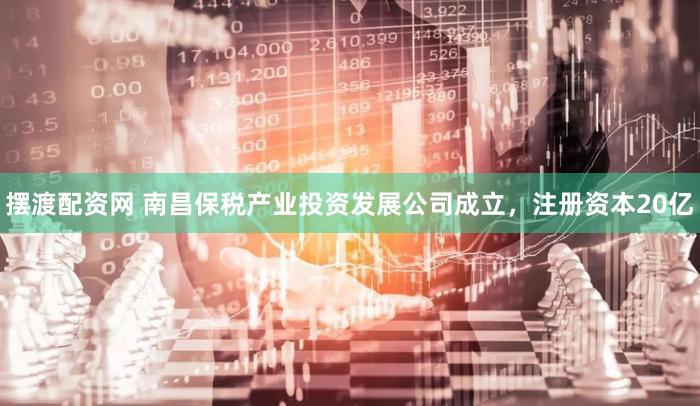 摆渡配资网 南昌保税产业投资发展公司成立，注册资本20亿